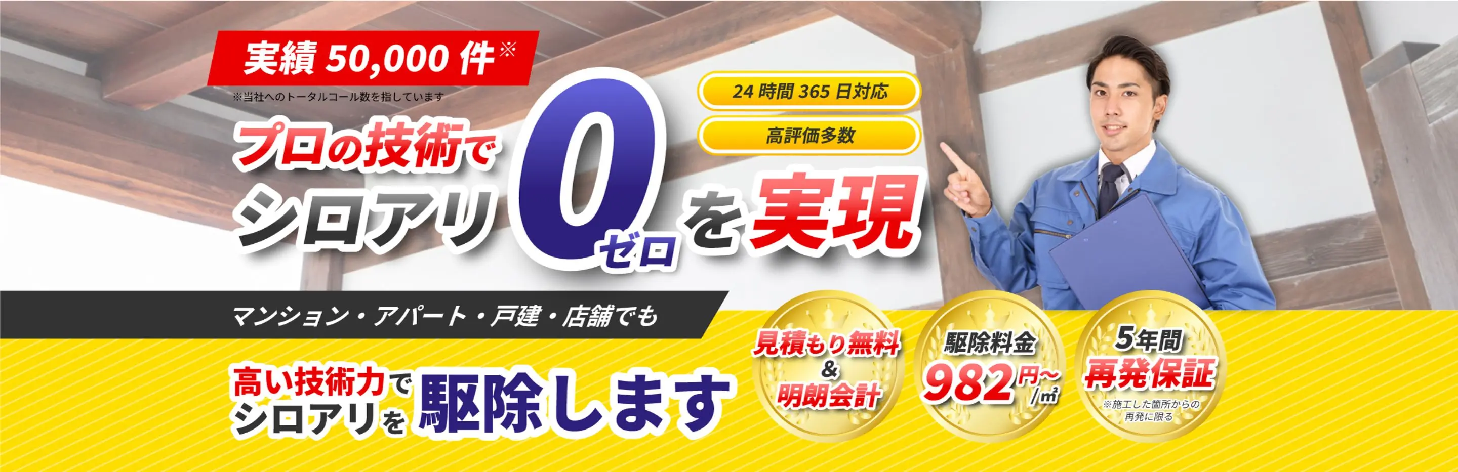 実績 50,000件 プロの技術でシロアリゼロを実現 マンション・アパート・戸建・店舗でも高い技術力でシロアリを駆除します。 見積もり無料＆明朗会計 駆除料金982円～/㎡ 5年間再発保証